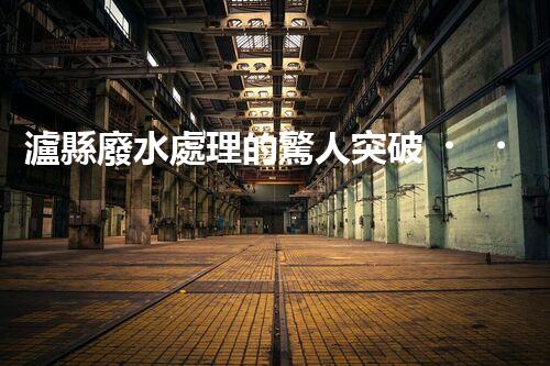 瀘縣廢水處理的驚人突破！這才是環(huán)保的以后？